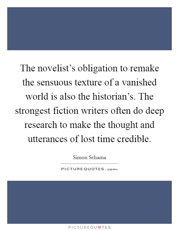 The novelist's obligation to remake the sensuous texture of a vanished world is also the historian's. The strongest fiction writers often do deep research to make the thought and utterances of lost time credible. Picture Quote #1