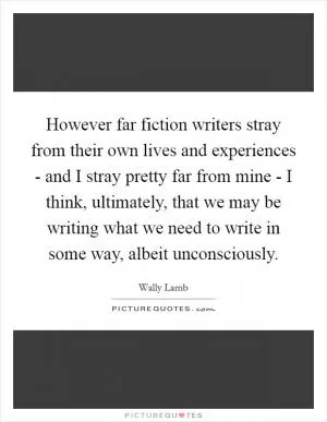 However far fiction writers stray from their own lives and experiences - and I stray pretty far from mine - I think, ultimately, that we may be writing what we need to write in some way, albeit unconsciously Picture Quote #1