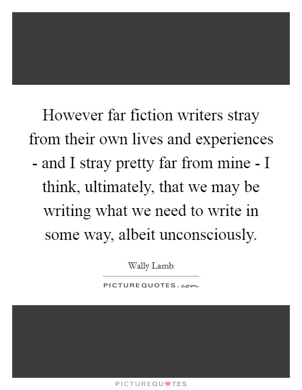 However far fiction writers stray from their own lives and experiences - and I stray pretty far from mine - I think, ultimately, that we may be writing what we need to write in some way, albeit unconsciously. Picture Quote #1