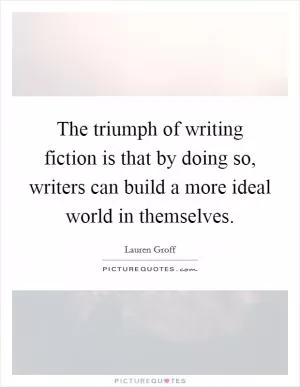 The triumph of writing fiction is that by doing so, writers can build a more ideal world in themselves Picture Quote #1
