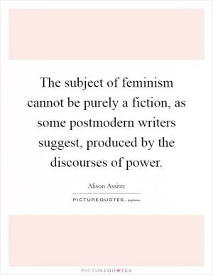 The subject of feminism cannot be purely a fiction, as some postmodern writers suggest, produced by the discourses of power Picture Quote #1