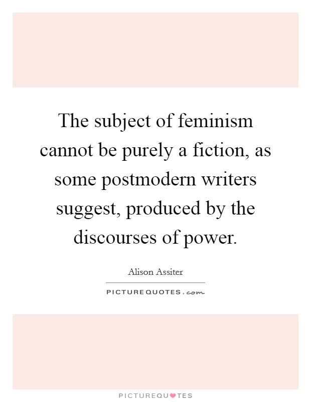 The subject of feminism cannot be purely a fiction, as some postmodern writers suggest, produced by the discourses of power. Picture Quote #1