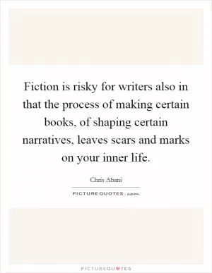 Fiction is risky for writers also in that the process of making certain books, of shaping certain narratives, leaves scars and marks on your inner life Picture Quote #1