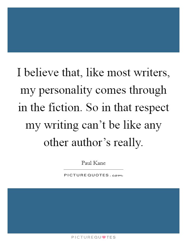 I believe that, like most writers, my personality comes through in the fiction. So in that respect my writing can't be like any other author's really. Picture Quote #1