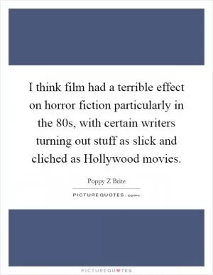 I think film had a terrible effect on horror fiction particularly in the 80s, with certain writers turning out stuff as slick and cliched as Hollywood movies Picture Quote #1