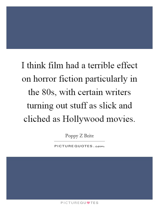 I think film had a terrible effect on horror fiction particularly in the 80s, with certain writers turning out stuff as slick and cliched as Hollywood movies. Picture Quote #1