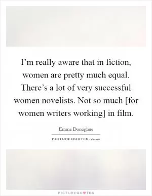 I’m really aware that in fiction, women are pretty much equal. There’s a lot of very successful women novelists. Not so much [for women writers working] in film Picture Quote #1