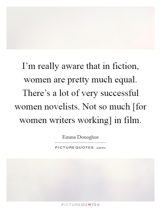 I'm really aware that in fiction, women are pretty much equal. There's a lot of very successful women novelists. Not so much [for women writers working] in film. Picture Quote #1