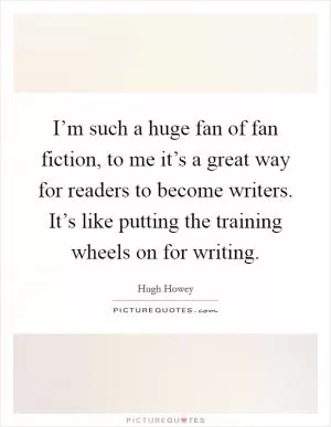 I’m such a huge fan of fan fiction, to me it’s a great way for readers to become writers. It’s like putting the training wheels on for writing Picture Quote #1