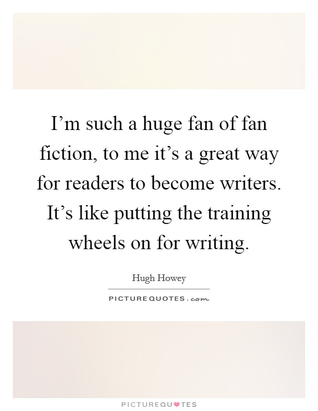 I'm such a huge fan of fan fiction, to me it's a great way for readers to become writers. It's like putting the training wheels on for writing. Picture Quote #1