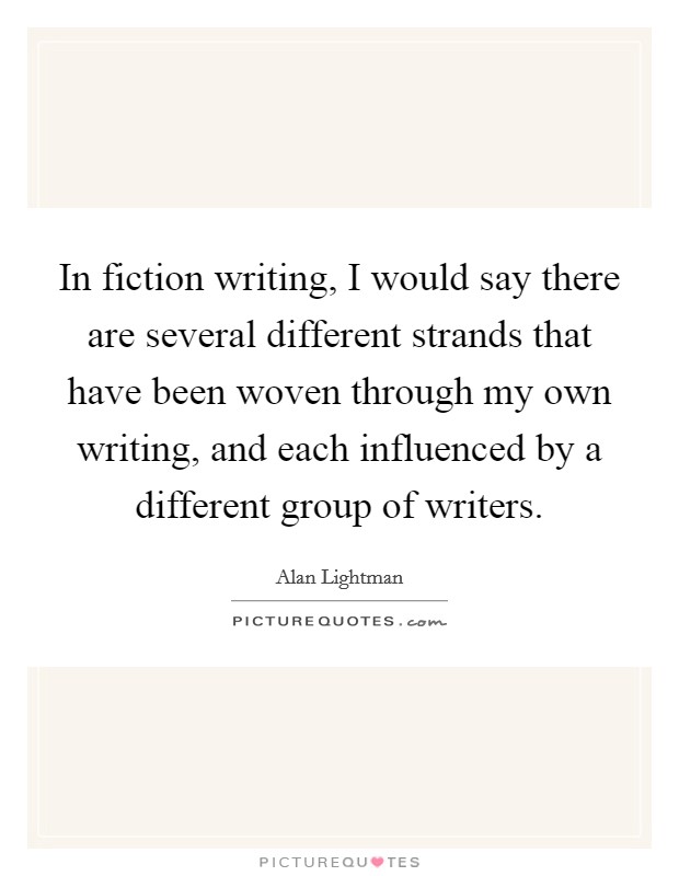 In fiction writing, I would say there are several different strands that have been woven through my own writing, and each influenced by a different group of writers. Picture Quote #1