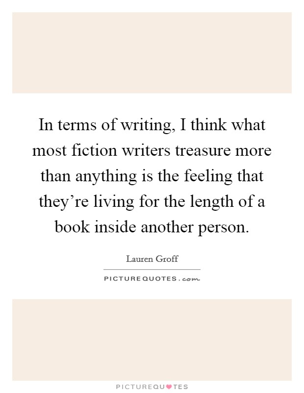 In terms of writing, I think what most fiction writers treasure more than anything is the feeling that they're living for the length of a book inside another person. Picture Quote #1