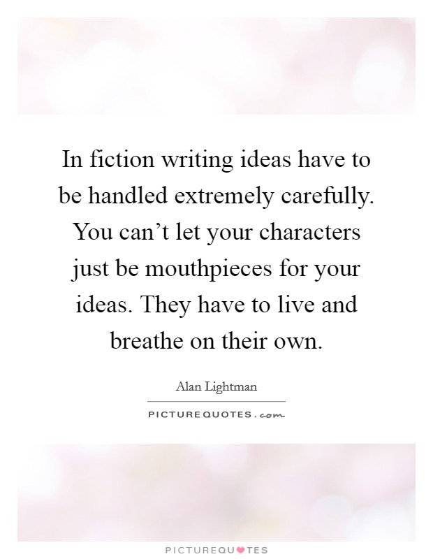 In fiction writing ideas have to be handled extremely carefully. You can't let your characters just be mouthpieces for your ideas. They have to live and breathe on their own. Picture Quote #1