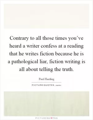 Contrary to all those times you’ve heard a writer confess at a reading that he writes fiction because he is a pathological liar, fiction writing is all about telling the truth Picture Quote #1
