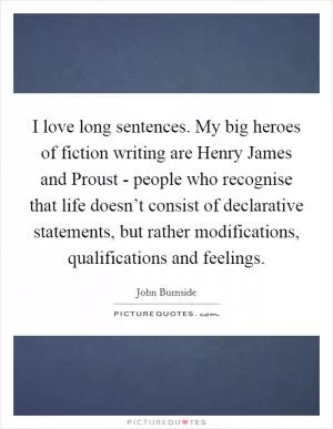 I love long sentences. My big heroes of fiction writing are Henry James and Proust - people who recognise that life doesn’t consist of declarative statements, but rather modifications, qualifications and feelings Picture Quote #1