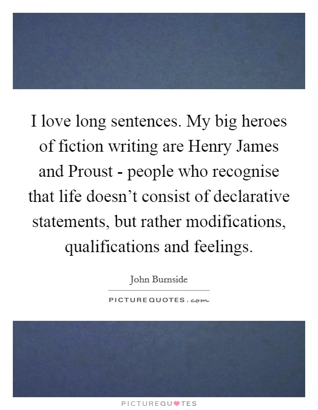 I love long sentences. My big heroes of fiction writing are Henry James and Proust - people who recognise that life doesn't consist of declarative statements, but rather modifications, qualifications and feelings. Picture Quote #1