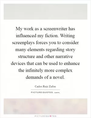 My work as a screenwriter has influenced my fiction. Writing screenplays forces you to consider many elements regarding story structure and other narrative devices that can be used to enhance the infinitely more complex demands of a novel Picture Quote #1