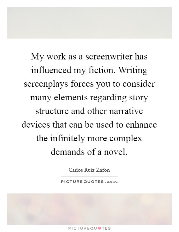 My work as a screenwriter has influenced my fiction. Writing screenplays forces you to consider many elements regarding story structure and other narrative devices that can be used to enhance the infinitely more complex demands of a novel. Picture Quote #1