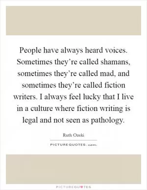 People have always heard voices. Sometimes they’re called shamans, sometimes they’re called mad, and sometimes they’re called fiction writers. I always feel lucky that I live in a culture where fiction writing is legal and not seen as pathology Picture Quote #1