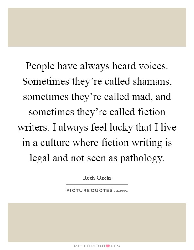 People have always heard voices. Sometimes they're called shamans, sometimes they're called mad, and sometimes they're called fiction writers. I always feel lucky that I live in a culture where fiction writing is legal and not seen as pathology. Picture Quote #1