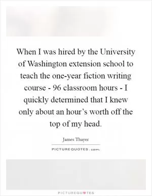 When I was hired by the University of Washington extension school to teach the one-year fiction writing course - 96 classroom hours - I quickly determined that I knew only about an hour’s worth off the top of my head Picture Quote #1