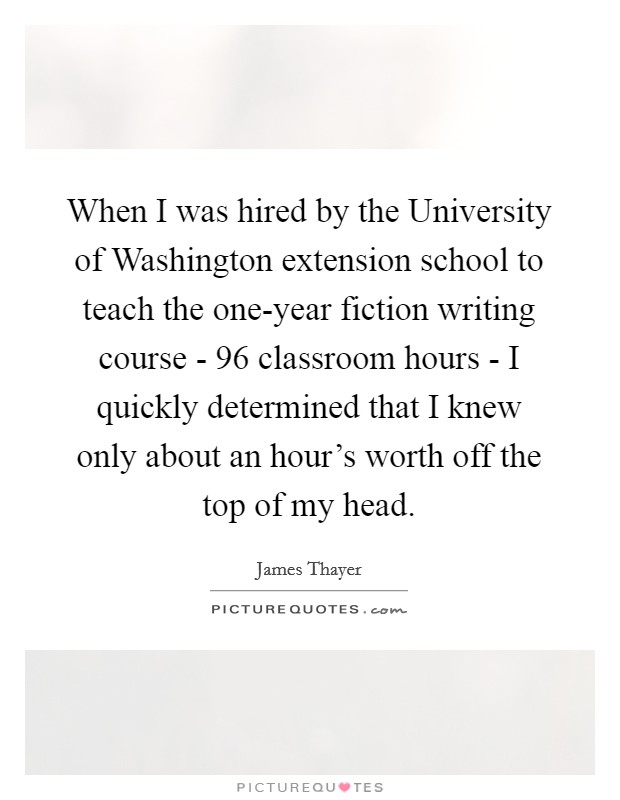When I was hired by the University of Washington extension school to teach the one-year fiction writing course - 96 classroom hours - I quickly determined that I knew only about an hour's worth off the top of my head. Picture Quote #1