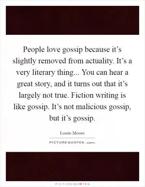 People love gossip because it’s slightly removed from actuality. It’s a very literary thing... You can hear a great story, and it turns out that it’s largely not true. Fiction writing is like gossip. It’s not malicious gossip, but it’s gossip Picture Quote #1