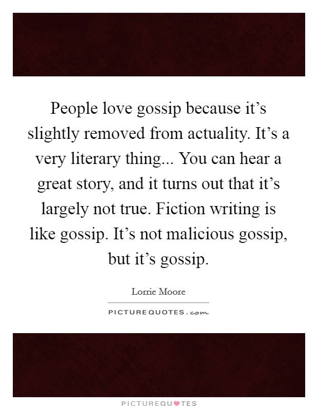 People love gossip because it's slightly removed from actuality. It's a very literary thing... You can hear a great story, and it turns out that it's largely not true. Fiction writing is like gossip. It's not malicious gossip, but it's gossip. Picture Quote #1