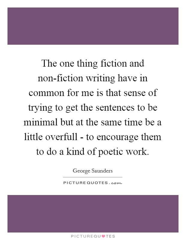 The one thing fiction and non-fiction writing have in common for me is that sense of trying to get the sentences to be minimal but at the same time be a little overfull - to encourage them to do a kind of poetic work. Picture Quote #1
