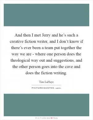 And then I met Jerry and he’s such a creative fiction writer, and I don’t know if there’s ever been a team put together the way we are - where one person does the theological way out and suggestions, and the other person goes into the cave and does the fiction writing Picture Quote #1