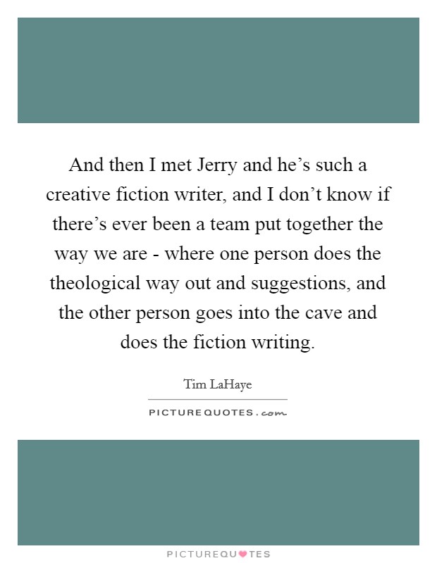 And then I met Jerry and he's such a creative fiction writer, and I don't know if there's ever been a team put together the way we are - where one person does the theological way out and suggestions, and the other person goes into the cave and does the fiction writing. Picture Quote #1