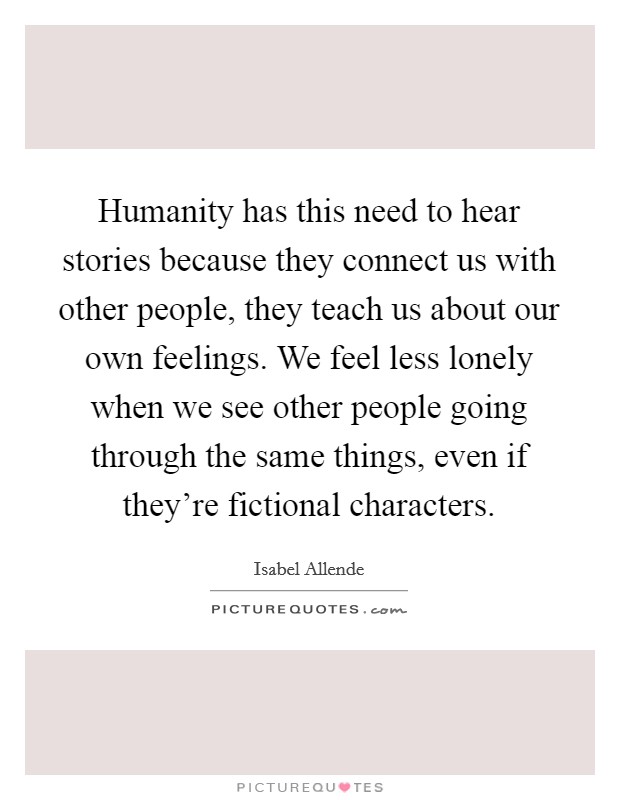 Humanity has this need to hear stories because they connect us with other people, they teach us about our own feelings. We feel less lonely when we see other people going through the same things, even if they're fictional characters. Picture Quote #1