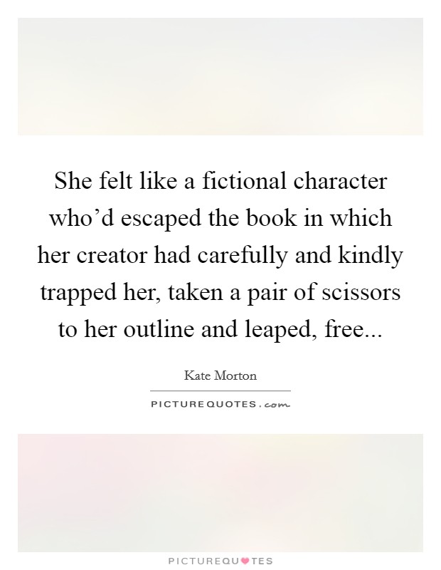 She felt like a fictional character who'd escaped the book in which her creator had carefully and kindly trapped her, taken a pair of scissors to her outline and leaped, free... Picture Quote #1