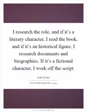 I research the role, and if it’s a literary character, I read the book, and if it’s an historical figure, I research documents and biographies. If it’s a fictional character, I work off the script Picture Quote #1