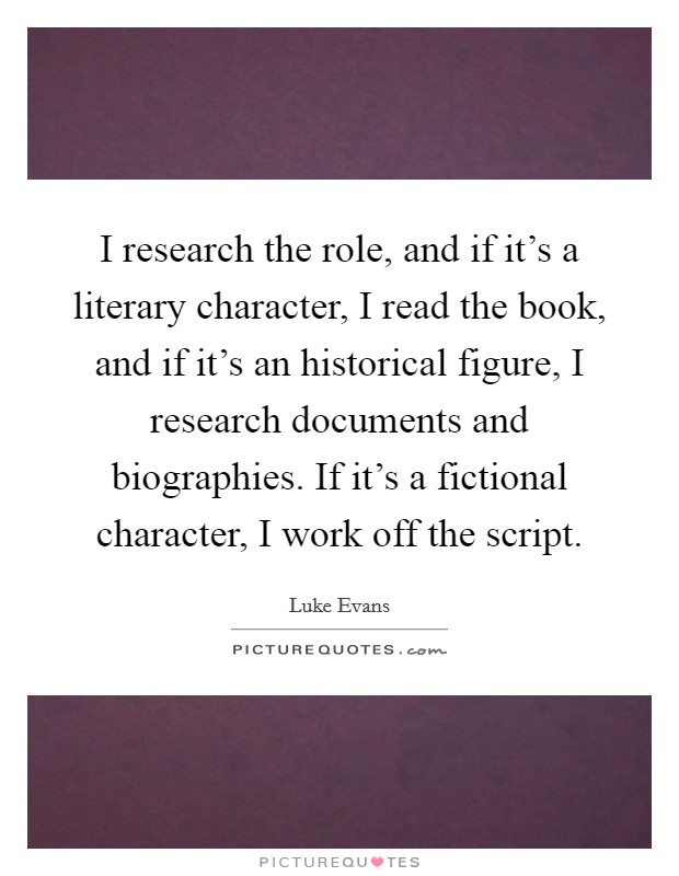I research the role, and if it's a literary character, I read the book, and if it's an historical figure, I research documents and biographies. If it's a fictional character, I work off the script. Picture Quote #1