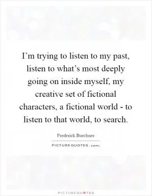 I’m trying to listen to my past, listen to what’s most deeply going on inside myself, my creative set of fictional characters, a fictional world - to listen to that world, to search Picture Quote #1