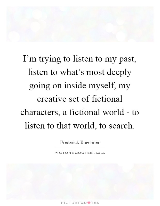 I'm trying to listen to my past, listen to what's most deeply going on inside myself, my creative set of fictional characters, a fictional world - to listen to that world, to search. Picture Quote #1