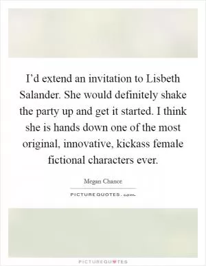 I’d extend an invitation to Lisbeth Salander. She would definitely shake the party up and get it started. I think she is hands down one of the most original, innovative, kickass female fictional characters ever Picture Quote #1