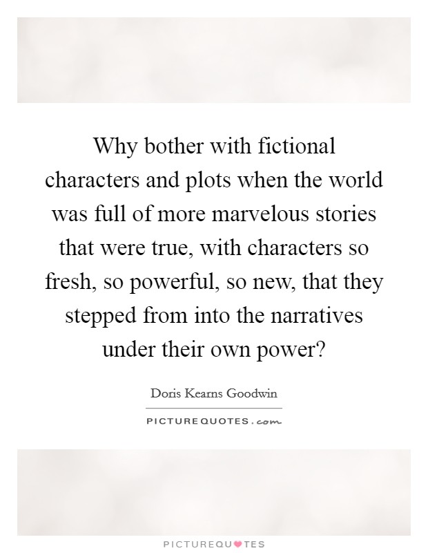 Why bother with fictional characters and plots when the world was full of more marvelous stories that were true, with characters so fresh, so powerful, so new, that they stepped from into the narratives under their own power? Picture Quote #1