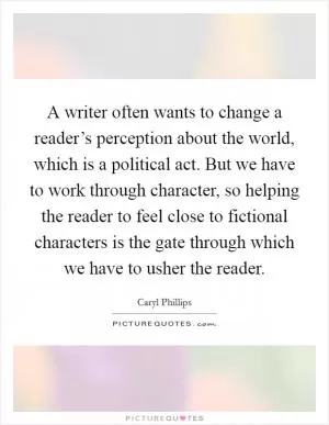 A writer often wants to change a reader’s perception about the world, which is a political act. But we have to work through character, so helping the reader to feel close to fictional characters is the gate through which we have to usher the reader Picture Quote #1