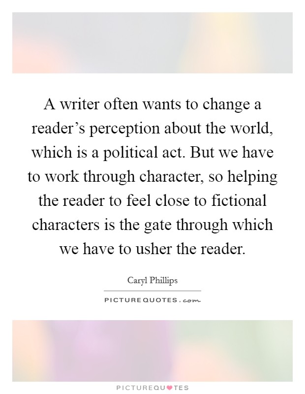 A writer often wants to change a reader's perception about the world, which is a political act. But we have to work through character, so helping the reader to feel close to fictional characters is the gate through which we have to usher the reader. Picture Quote #1