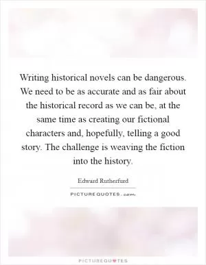 Writing historical novels can be dangerous. We need to be as accurate and as fair about the historical record as we can be, at the same time as creating our fictional characters and, hopefully, telling a good story. The challenge is weaving the fiction into the history Picture Quote #1