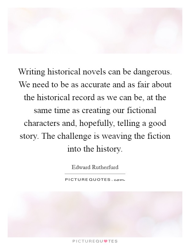 Writing historical novels can be dangerous. We need to be as accurate and as fair about the historical record as we can be, at the same time as creating our fictional characters and, hopefully, telling a good story. The challenge is weaving the fiction into the history. Picture Quote #1