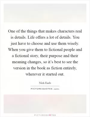 One of the things that makes characters real is details. Life offers a lot of details. You just have to choose and use them wisely. When you give them to fictional people and a fictional story, their purpose and their meaning changes, so it’s best to see the version in the book as fiction entirely, wherever it started out Picture Quote #1