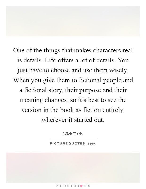 One of the things that makes characters real is details. Life offers a lot of details. You just have to choose and use them wisely. When you give them to fictional people and a fictional story, their purpose and their meaning changes, so it's best to see the version in the book as fiction entirely, wherever it started out. Picture Quote #1