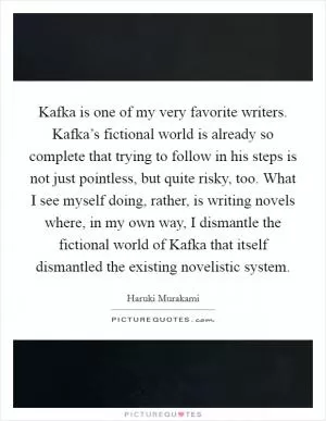 Kafka is one of my very favorite writers. Kafka’s fictional world is already so complete that trying to follow in his steps is not just pointless, but quite risky, too. What I see myself doing, rather, is writing novels where, in my own way, I dismantle the fictional world of Kafka that itself dismantled the existing novelistic system Picture Quote #1