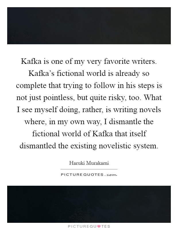Kafka is one of my very favorite writers. Kafka's fictional world is already so complete that trying to follow in his steps is not just pointless, but quite risky, too. What I see myself doing, rather, is writing novels where, in my own way, I dismantle the fictional world of Kafka that itself dismantled the existing novelistic system. Picture Quote #1