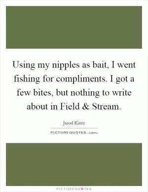 Using my nipples as bait, I went fishing for compliments. I got a few bites, but nothing to write about in Field and Stream Picture Quote #1