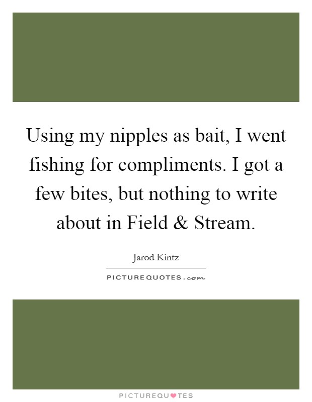 Using my nipples as bait, I went fishing for compliments. I got a few bites, but nothing to write about in Field and Stream. Picture Quote #1