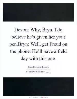 Devon: Why, Bryn, I do believe he’s given her your pen.Bryn: Well, get Freud on the phone. He’ll have a field day with this one Picture Quote #1